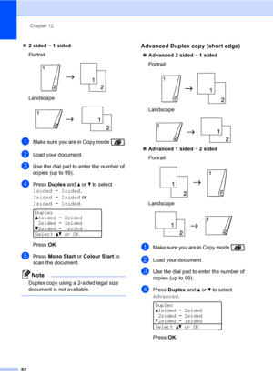 Page 94Chapter 12
82
„2 sided i 1 sided
Portrait
 
Landscape
 
aMake sure you are in Copy mode  .
bLoad your document.
cUse the dial pad to enter the number of 
copies (up to 99).
dPress Duplex and a or b to select 
1sidedi2sided, 
2sidedi2sided or 
2sidedi1sided.
 
Duplex
a1sidedi2sided
2sidedi2sided
b2sidedi1sided
Selectabor OK
PressOK.
ePress Mono Start or Colour Start to 
scan the document.
Note
Duplex copy using a 2-sided legal size 
document is not available.
 
Advanced Duplex copy (short edge)12...