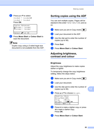 Page 95Making copies
83
12
ePress a or b to select 
2sidedi1sided or 
1sidedi2sided. 
PressOK.
 
Duplex Advanced
a2sidedi1sided
b1sidedi2sided
Selectabor OK
fPress Mono Start or Colour Start to 
scan the document.
Note
Duplex copy using a 2-sided legal size 
document is not available from the ADF.
 
Sorting copies using the ADF12
You can sort multiple copies. Pages will be 
stacked in the order 1 2 3, 1 2 3, 1 2 3, and so 
on.
aMake sure you are in Copy mode  .
bLoad your document in the ADF.
cUse the dial pad...