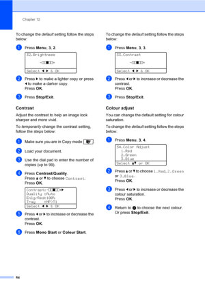 Page 96Chapter 12
84
To change the default setting follow the steps 
below:
aPress Menu, 3, 2. 
32.Brightness
-nnonn+
Selectdc&OK
bPress c to make a lighter copy or press 
d to make a darker copy.
PressOK.
cPress Stop/Exit.
Contrast12
Adjust the contrast to help an image look 
sharper and more vivid.
To temporarily change the contrast setting, 
follow the steps below:
aMake sure you are in Copy mode  .
bLoad your document.
cUse the dial pad to enter the number of 
copies (up to 99).
dPress Contrast/Quality....