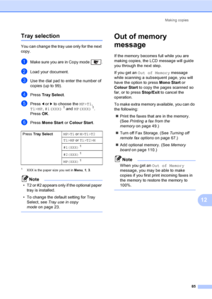 Page 97Making copies
85
12
Tray selection12
You can change the tray use only for the next 
copy.
aMake sure you are in Copy mode  .
bLoad your document.
cUse the dial pad to enter the number of 
copies (up to 99).
dPress Tray Select.
ePress d or c to choose the MP>T1, 
T1>MP, #1(XXX)1 and MP(XXX)1.
PressOK.
fPress Mono Start or Colour Start.
1XXX is the paper size you set in Menu, 1, 3.
Note
• T2 or #2 appears only if the optional paper 
tray is installed.
• To change the default setting for Tray 
Select, see...