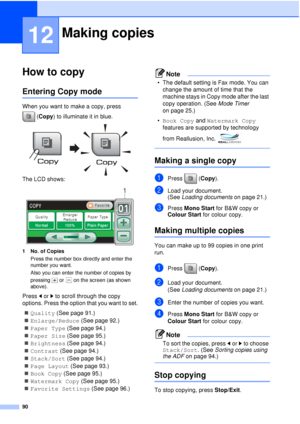 Page 10290
12
How to copy12
Entering Copy mode12
When you want to make a copy, press (Copy) to illuminate it in blue.
 
The LCD shows: 
1 No. of CopiesPress the number box directly and enter the 
number you want. 
Also you can enter the number of copies by 
pressing   or   on the screen (as shown 
above).
Press  dor c to scroll through the copy 
options. Press the option that you want to set.
„ Quality (See page 91.)
„ Enlarge/Reduce (See page 92.)
„ Paper Type  (See page 94.)
„ Paper Size  (See page 95.)
„...