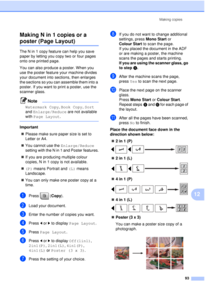 Page 105Making copies93
12
Making N in 1 copies or a 
poster (Page Layout)12
The N in 1 copy feature can help you save 
paper by letting you copy two or four pages 
onto one printed page.
You can also produce a poster. When you 
use the poster feature your machine divides 
your document into sections, then enlarges 
the sections so you can assemble them into a 
poster. If you want to print a poster, use the 
scanner glass.
Note
Watermark Copy
, Book Copy, Sort 
and  Enlarge/Reduce are not available 
with  Page...