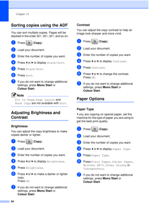 Page 106Chapter 12
94
Sorting copies using the ADF12
You can sort multiple copies. Pages will be 
stacked in the order 321, 321, 321, and so on.
aPress (Copy).
bLoad your document.
cEnter the number of copies you want.
dPress  dor c to display  Stack/Sort .
ePress Stack/Sort .
fPress Sort.
gIf you do not want to change additional 
settings, press  Mono Start or 
Colour Start .
Note
Fit to Page , Page Layout  and 
Book Copy are not available with  Sort.
 
Adjusting Brightness and 
Contrast12
Brightness12
You can...