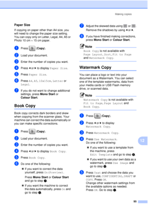 Page 107Making copies95
12
Paper Size12
If copying on paper other than A4 size, you 
will need to change the paper size setting. 
You can copy only on Letter, Legal, A4, A5 or 
Photo 10 cm×15 cm paper.
aPress (Copy ).
bLoad your document. 
cEnter the number of copies you want.
dPress dor c to display  Paper Size .
ePress Paper Size .
fPress A4, A5, 10x15cm,  Letter or 
Legal.
gIf you do not want to change additional 
settings, press  Mono Start or 
Colour Start .
Book Copy12
Book copy corrects dark borders and...