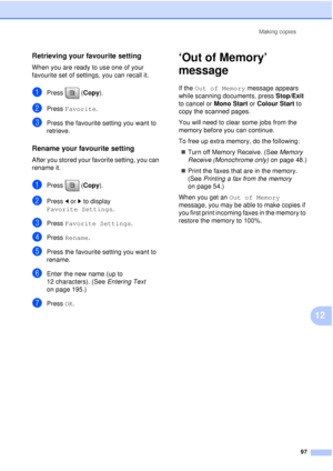 Page 109Making copies97
12
Retrieving your favourite setting12
When you are ready to use one of your 
favourite set of settings, you can recall it.
aPress (Copy ).
bPress Favorite.
cPress the favourite setting you want to 
retrieve.
Rename your favourite setting12
After you stored your favorite setting, you can 
rename it.
aPress (Copy ).
bPress dor c to display 
Favorite Settings .
cPress Favorite Settings .
dPress Rename.
ePress the favourite setting you want to 
rename.
fEnter the new name (up to 
12...