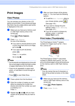 Page 115Printing photos from a memory card or USB Flash memory drive103
13
Print Images13
View Photos13
You can preview your photos on the LCD 
before you print them. If your photos are large 
files there may be a delay before each photo 
is displayed on the LCD.
aMake sure you have put a memory card 
or USB Flash memory drive in the 
correct slot.
Press (Photo Capture). 
bPress View Photos .
Do one of the following:
„ If you want to choose photos to print 
or print more than one for an image, 
go to step c.
„...