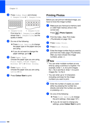 Page 116Chapter 13
104
cPress  Index Sheet  and choose 
6 Images/Line  or 5 Images/Line .
Print time for  5 Images/Line  will be 
slower than  6 Images/Line , but the 
quality is better.
dDo one of the following:
„ Press  Print Setting  to change 
the paper type or the paper size you 
are using.
„ If you do not want to change the 
paper settings, go to  g.
ePress Paper Type .
Choose the paper type you are using, 
Plain Paper , Inkjet Paper , 
Brother BP71  or Other Glossy .
fPress Paper Size .
Choose the paper...