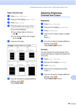 Page 121Printing photos from a memory card or USB Flash memory drive109
13
Paper and print size13
aPress Print Setting .
bPress aor b to display  Paper Size .
cPress Paper Size .
dPress the paper size you are using, 
10x15cm, 13x18cm, A4 or  Letter.
Do one of the following:
„ If you chose Letter or A4, go to 
step e.
„ If you chose another size of paper, 
go to step f.
ePress the Print Size.
fIf you do not want to change additional 
settings, press .
Press Colour Start .
Adjusting Brightness, 
Contrast and...