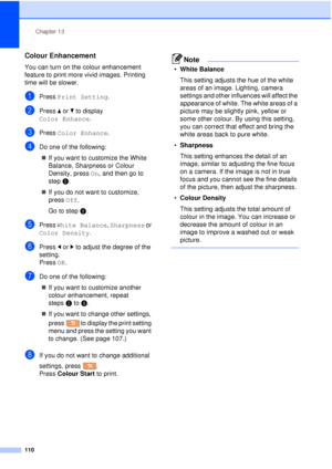 Page 122Chapter 13
110
Colour Enhancement13
You can turn on the colour enhancement 
feature to print more vivid images. Printing 
time will be slower.
aPress  Print Setting .
bPress aor b to display 
Color Enhance .
cPress Color Enhance .
dDo one of the following:
„ If you want to customize the White 
Balance, Sharpness or Colour 
Density, press  On, and then go to 
step e.
„ If you do not want to customize, 
press  Off.
Go to step h.
ePress White Balance , Sharpness or 
Color Density .
fPress d
or c
 to adjust...