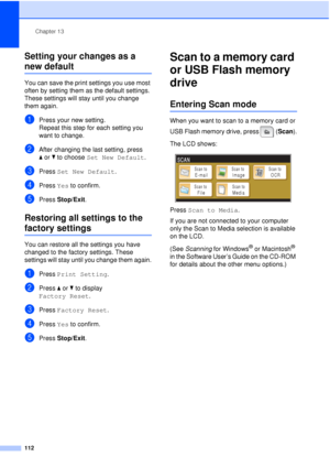 Page 124Chapter 13
112
Setting your changes as a 
new default13
You can save the print settings you use most 
often by setting them as the default settings. 
These settings will stay until you change 
them again.
aPress your new setting.
Repeat this step for each setting you 
want to change.
bAfter changing the last setting, press 
a or b to choose  Set New Default .
cPress Set New Default .
dPress Yes to confirm.
ePress Stop/Exit.
Restoring all settings to the 
factory settings13
You can restore all the...