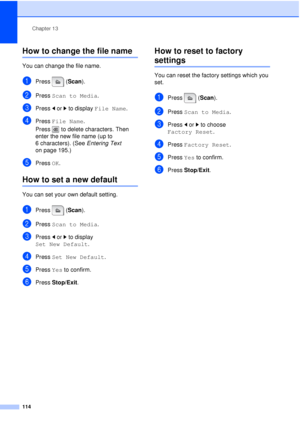 Page 126Chapter 13
114
How to change the file name13
You can change the file name.
aPress (Scan ).
bPress Scan to Media .
cPress dor c to display  File Name.
dPress File Name.
Press  to delete characters. Then 
enter the new file name (up to 
6 characters). (See Entering Text  
on page 195.)
ePress  OK.
How to set a new default13
You can set your own default setting.
aPress (Scan ).
bPress Scan to Media .
cPress dor c to display 
Set New Default .
dPress Set New Default .
ePress Yes to confirm.
fPress...
