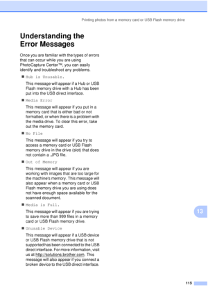 Page 127Printing photos from a memory card or USB Flash memory drive115
13
Understanding the 
Error Messages
13
Once you are familiar with the types of errors 
that can occur while you are using 
PhotoCapture Center™, you can easily 
identify and troubleshoot any problems.„ Hub is Unusable.
This message will appear if a Hub or USB 
Flash memory drive with a Hub has been 
put into the USB direct interface.
„ Media Error
This message will appear if you put in a 
memory card that is either bad or not 
formatted, or...