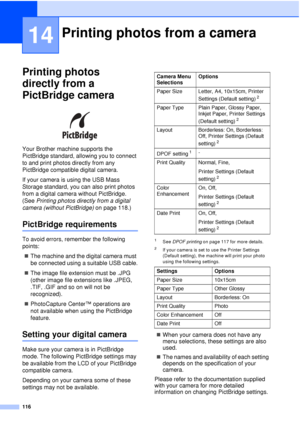 Page 128116
14
Printing photos 
directly from a 
PictBridge camera
14
 
Your Brother machine supports the 
PictBridge standard, allowing you to connect 
to and print photos directly from any 
PictBridge compatible digital camera.
If your camera is using the USB Mass 
Storage standard, you can also print photos 
from a digital camera without PictBridge. 
(See  Printing photos directly from a digital 
camera (without PictBridge)  on page 118.)
PictBridge requirements14
To avoid errors, remember the following...