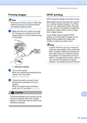 Page 129Printing photos from a camera117
14
Printing Images14
Note
Remove any memory cards or USB Flash 
memory drive from the machine before 
connecting a digital camera.
 
aMake sure that your camera is turned 
off. Connect your camera to the USB 
direct interface (1) on the machine using 
a USB cable.
 
1 USB direct interface
bTurn on the camera.
When the machine has recognized the 
camera, the LCD shows 
Camera Connected.
cChoose the photo you want to print 
following the instructions from your 
camera.
When...