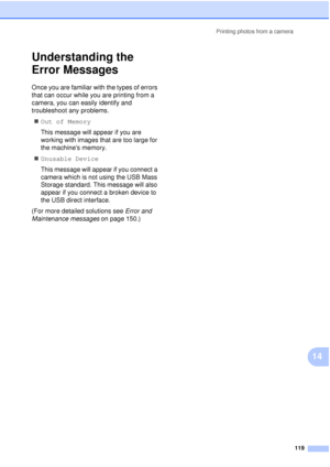 Page 131Printing photos from a camera119
14
Understanding the 
Error Messages
14
Once you are familiar with the types of errors 
that can occur while you are printing from a 
camera, you can easily identify and 
troubleshoot any problems.„ Out of Memory
This message will appear if you are 
working with images that are too large for 
the machines memory.
„ Unusable Device
This message will appear if you connect a 
camera which is not using the USB Mass 
Storage standard. This message will also 
appear if you...