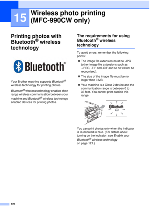 Page 132120
15
Printing photos with 
Bluetooth
® wireless 
technology
15
 
Your Brother machine supports  Bluetooth® 
wireless technology for printing photos.
Bluetooth
® wireless technology enables short 
range wireless communication between your 
machine and Bluetooth
® wireless technology 
enabled devices for printing photos.
The requirements for using 
Bluetooth
® wireless 
technology15
To avoid errors, remember the following 
points:
„ The image file extension must be .JPG 
(other image file extensions such...