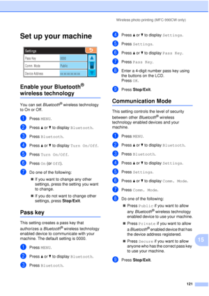 Page 133Wireless photo printing (MFC-990CW only)121
15
Set up your machine15
 
Enable your Bluetooth® 
wireless technology15
You can set  Bluetooth® wireless technology 
to On or Off.
aPress  MENU.
bPress aor b to display  Bluetooth.
cPress Bluetooth.
dPress aor b to display  Turn On/Off .
ePress Turn On/Off .
fPress On (or  Off).
gDo one of the following:
„ If you want to change any other 
settings, press the setting you want 
to change.
„ If you do not want to change other 
settings, press  Stop/Exit.
Pass...