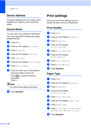 Page 134Chapter 15
122
Device Address15
The device address is the ID number which 
identifies your machine, and it cannot be 
edited.
Device Name15
You can name your machine to distinguish 
from other  Bluetooth
® wireless technology 
enabled devices. 
aPress  MENU.
bPress aor b to display  Bluetooth.
cPress Bluetooth.
dPress aor b to display  Settings.
ePress Settings .
fPress aor b to display  Device Name .
gPress Device Name .
hEnter the name (up to 16 characters) 
using the buttons on the LCD. 
Press  to...