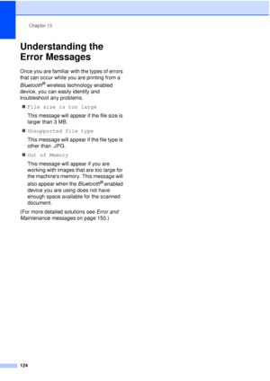 Page 136Chapter 15
124
Understanding the 
Error Messages
15
Once you are familiar with the types of errors 
that can occur while you are printing from a 
Bluetooth
® wireless technology enabled 
device, you can easily identify and 
troubleshoot any problems.
„ File size is too large
This message will appear if the file size is 
larger than 3 MB.
„ Unsupported file type
This message will appear if the file type is 
other than .JPG.
„ Out of Memory
This message will appear if you are 
working with images that are...