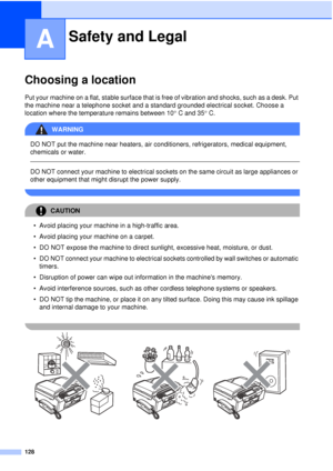 Page 140128
A
Choosing a locationA
Put your machine on a flat, stable surface that is free of vibration and shocks, such as a desk. Put 
the machine near a telephone socket and a standard grounded electrical socket. Choose a 
location where the temperature remains between 10°C and 35° C.
WARNING 
DO NOT put the machine near heaters, air conditioners, refrigerators, medical equipment, 
chemicals or water. 
  
DO NOT connect your machine to electrical sockets on the same circuit as large appliances or 
other...