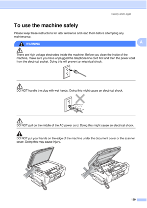 Page 141Safety and Legal129
A
To use the machine safelyA
Please keep these instructions for later reference and read them before attempting any 
maintenance.
WARNING 
There are high voltage electrodes inside the machine. Before you clean the inside of the 
machine, make sure you have unplugged the telephone line cord first and then the power cord 
from the electrical socket. Doing this will prevent an electrical shock.
 
 
 
DO NOT handle the plug with wet hands. Doing this might cause an electrical shock....