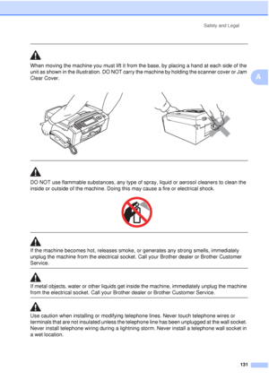 Page 143Safety and Legal131
A
 
When moving the machine you must lift it from the base, by placing a hand at each side of the 
unit as shown in the illustration. DO NOT carry the machine by holding the scanner cover or Jam 
Clear Cover.
 
 
DO NOT use flammable substances, any type of spray, liquid or aerosol cleaners to clean the 
inside or outside of the machine. Doing this may cause a fire or electrical shock.
 
 
 
If the machine becomes hot, releases smoke, or generates any strong smells, immediately...