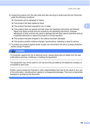 Page 151Safety and Legal139
A
16 Unplug this product from the wall outlet and refer servicing to Authorized Service Personnel under the following conditions:
„ If the power cord is damaged or frayed.
„ If the product has been spilled by liquid.
„ If the product has been exposed to rain or water.
„ If the product does not operate normally when the operating instructions are followed. 
Adjust only those controls that are covered by the operating instructions. Improper 
adjustment of other controls may result in...