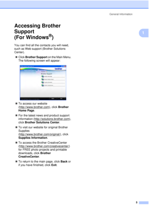 Page 17General Information5
1
Accessing Brother 
Support 
(For Windows
®)1
You can find all the contacts you will need, 
such as Web support (Brother Solutions 
Center).„ Click  Brother Support  on the Main Menu. 
The following screen will appear:
 
„ To access our website 
(http://www.brother.com
), click  Brother 
Home Page.
„ For the latest news and product support 
information (http://solutions.brother.com
), 
click  Brother Solutions Center .
„ To visit our website for original Brother 
Supplies...