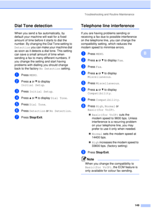 Page 161Troubleshooting and Routine Maintenance149
B
Dial Tone detectionB
When you send a fax automatically, by 
default your machine will wait for a fixed 
amount of time before it starts to dial the 
number. By changing the Dial Tone setting to 
Detection you can make your machine dial 
as soon as it detects a dial tone. This setting 
can save a small amount of time when 
sending a fax to many different numbers. If 
you change the setting and start having 
problems with dialling you should change 
back to the...