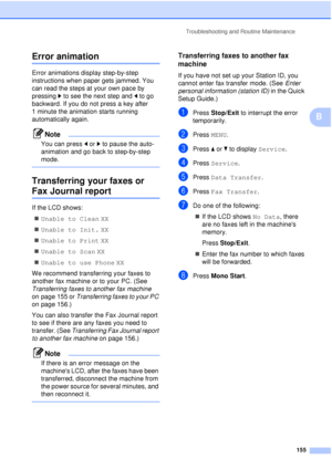 Page 167Troubleshooting and Routine Maintenance155
B
Error animationB
Error animations display step-by-step 
instructions when paper gets jammed. You 
can read the steps at your own pace by 
pressing c to see the next step and  d to go 
backward. If you do not press a key after 
1 minute the animation starts running 
automatically again.
Note
You can press  d or  c to pause the auto-
animation and go back to step-by-step 
mode.
 
Transferring your faxes or 
Fax Journal reportB
If the LCD shows:
„ Unable to Clean...