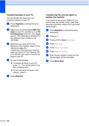 Page 168156
Transferring faxes to your PC B
You can transfer the faxes from your 
machines memory to your PC. 
aPress Stop/Exit to interrupt the error 
temporarily.
bMake sure you have installed MFL-Pro 
Suite  on your PC, and then turn on  PC 
FAX Receiving  on the PC. (For details 
see  PC- FAX receiving  for Windows
® in 
the Software User’s Guide on the 
CD-ROM.)
cMake sure you have set PC Fax 
Receive on the machine. (See  PC Fax 
Receive  on page 49.)
If faxes are in the machine’s memory 
when you set up...