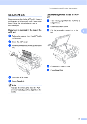 Page 169Troubleshooting and Routine Maintenance157
B
Document jamB
Documents can jam in the ADF unit if they are 
not inserted or fed properly, or if they are too 
long. Follow the steps below to clear a 
document jam.
Document is jammed in the top of the 
ADF unit
B
aTake out any paper from the ADF that is 
not jammed.
bOpen the ADF cover.
cPull the jammed document up and to the 
left.
 
dClose the ADF cover.
ePress Stop/Exit.
Note
To avoid document jams close the ADF 
cover correctly by pushing it gently in...
