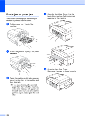 Page 170158
Printer jam or paper jamB
Take out the jammed paper depending on 
where it is jammed in the machine.
aPull the paper tray (1) out of the 
machine.
 
bPull out the jammed paper (1) and press 
Stop/Exit.
 
cReset the machine by lifting the scanner 
cover from the front of the machine and 
then closing it.
„ If you cannot remove the jammed 
paper from the front of the machine, 
or the error message still appears on 
the LCD after you have removed the 
jammed paper, please go to the next 
step.
dOpen the...