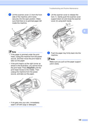 Page 171Troubleshooting and Routine Maintenance159
B
fLift the scanner cover (1) from the front 
side of the machine until it locks 
securely into the open position. Make 
sure that there is no jammed paper left 
inside the machine.
 
Note
• If the paper is jammed under the print head, unplug the machine from the power 
source, and then move the print head to 
take out the paper.
• If the print head is at the right corner as  shown in the illustration, you cannot move 
the print head. Press Stop/Exit until the...