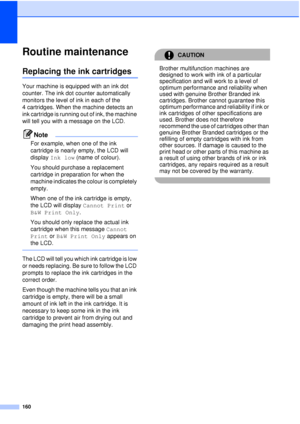 Page 172160
Routine maintenanceB
Replacing the ink cartridgesB
Your machine is equipped with an ink dot 
counter. The ink dot counter automatically 
monitors the level of ink in each of the 
4 cartridges. When the machine detects an 
ink cartridge is running out of ink, the machine 
will tell you with a message on the LCD.
Note
For example, when one of the ink 
cartridge is nearly empty, the LCD will 
display Ink low (name of colour).
You should purchase a replacement 
cartridge in preparation for when the...