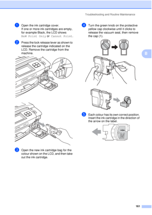 Page 173Troubleshooting and Routine Maintenance161
B
aOpen the ink cartridge cover.
If one or more ink cartridges are empty, 
for example Black, the LCD shows 
B&W Print Only or  Cannot Print.
bPress the lock release lever as shown to 
release the cartridge indicated on the 
LCD. Remove the cartridge from the 
machine.
 
 
cOpen the new ink cartridge bag for the 
colour shown on the LCD, and then take 
out the ink cartridge.
dTurn the green knob on the protective 
yellow cap clockwise until it clicks to 
release...