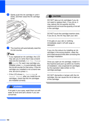 Page 174162
fGently push the ink cartridge in until it 
clicks, and then close the ink cartridge 
cover.
 
gThe machine will automatically reset the 
ink dot counter.
Note
• If you replaced an ink cartridge, the LCD may ask you to verify that it was a brand 
new one (for example,  Did You Change 
Black). For each new cartridge you 
installed, press  Yes to automatically reset 
the ink dot counter for that colour. If the ink 
cartridge you installed is not a brand new 
one, be sure to press  No.
• If the LCD...