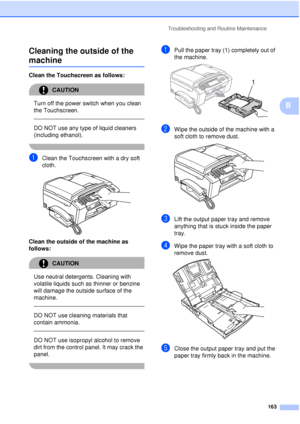 Page 175Troubleshooting and Routine Maintenance163
B
Cleaning the outside of the 
machineB
Clean the Touchscreen as follows:
CAUTION 
Turn off the power switch when you clean 
the Touchscreen.
  
DO NOT use any type of liquid cleaners 
(including ethanol).
 
aClean the Touchscreen with a dry soft 
cloth.
 
Clean the outside of the machine as 
follows:
CAUTION 
Use neutral detergents. Cleaning with 
volatile liquids such as thinner or benzine 
will damage the outside surface of the 
machine.
  
DO NOT use...