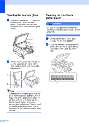 Page 176164
Cleaning the scanner glassB
aLift the document cover (1). Clean the 
scanner glass (2) and the white 
plastic (3) with a soft lint-free cloth 
moistened with a non-flammable glass 
cleaner.
 
bIn the ADF unit, clean the white bar (1) 
and the glass strip (2) with a lint-free 
cloth moistened with a non-flammable 
glass cleaner.
 
Note
In addition to cleaning the glass strip with 
a non-flammable glass cleaner, run your 
finger tip over the glass strip to see if you 
can feel anything on it. If you...