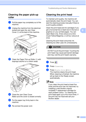 Page 177Troubleshooting and Routine Maintenance165
B
Cleaning the paper pick-up 
rollerB
aPull the paper tray completely out of the 
machine.
bUnplug the machine from the electrical 
socket and open the Jam Clear 
Cover (1) at the back of the machine.
 
cClean the Paper Pick-up Roller (1) with 
isopropyl alcohol on a cotton swab.
 
dClose the Jam Clear Cover.
Make sure the cover is closed correctly.
ePut the paper tray firmly back in the 
machine.
fRe-connect the power cord.
Cleaning the print headB
To maintain...