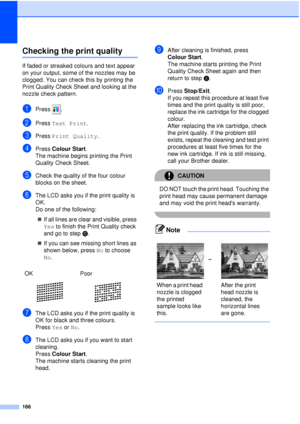 Page 178166
Checking the print qualityB
If faded or streaked colours and text appear 
on your output, some of the nozzles may be 
clogged. You can check this by printing the 
Print Quality Check Sheet and looking at the 
nozzle check pattern.
aPress .
bPress Test Print .
cPress Print Quality .
dPress Colour Start .
The machine begins printing the Print 
Quality Check Sheet.
eCheck the quality of the four colour 
blocks on the sheet.
fThe LCD asks you if the print quality is 
OK.
Do one of the following:
„ If all...
