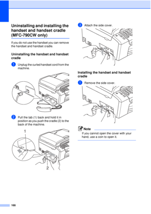 Page 180168
Uninstalling and installing the 
handset and handset cradle 
(MFC-790CW only)B
If you do not use the handset you can remove 
the handset and handset cradle.
Uninstalling the handset and handset 
cradle
B
aUnplug the curled handset cord from the 
machine.
 
bPull the tab (1) back and hold it in 
position as you push the cradle (2) to the 
back of the machine.
 
cAttach the side cover. 
Installing the handset and handset 
cradle
B
aRemove the side cover. 
Note
If you cannot open the cover with your...