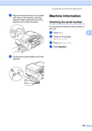 Page 181Troubleshooting and Routine Maintenance169
B
bAlign the recessed arrows on the cradle 
with those on the machine, and then 
slide the cradle toward the front of the 
machine until it clicks into place.
 
cConnect the curled handset cord to the 
machine.
 
Machine InformationB
Checking the serial numberB
You can see the machine’s serial number on 
the LCD.
aPress MENU.
bPress aor b to display 
Machine Info.
cPress  Machine Info.
dPress Stop/Exit.
 