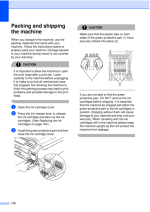 Page 182170
Packing and shipping 
the machine
B
When you transport the machine, use the 
packing materials that came with your 
machine. Follow the instructions below to 
properly pack your machine. Damage caused 
to your machine during transit is not covered 
by your warranty.
CAUTION 
It is important to allow the machine to ‘park’ 
the print head after a print job. Listen 
carefully to the machine before unplugging 
it to make sure that all mechanical noise 
has stopped. Not allowing the machine to 
finish...