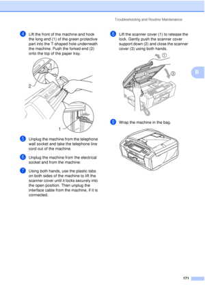 Page 183Troubleshooting and Routine Maintenance171
B
dLift the front of the machine and hook 
the long end (1) of the green protective 
part into the T-shaped hole underneath 
the machine. Push the forked end (2) 
onto the top of the paper tray.
 
eUnplug the machine from the telephone 
wall socket and take the telephone line 
cord out of the machine.
fUnplug the machine from the electrical 
socket and from the machine.
gUsing both hands, use the plastic tabs 
on both sides of the machine to lift the 
scanner...