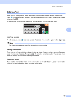 Page 207Menu and Features195
C
Entering TextC
When you are setting certain menu selections, you may need to enter text into the machine. 
Press  to choose numbers, letters or special characters. Up to four letters are assigned to each 
button on the LCD.
By pressing the correct button repeatedly, you can access the character you want.
 
Inserting spaces C
To enter a space, press  to choose special characters, then press the space button   or  .
Note
The characters available may differ depending on your country....