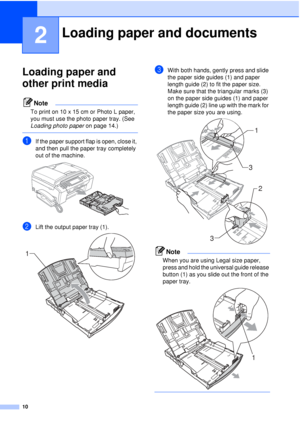 Page 2210
2
Loading paper and 
other print media
2
Note
To print on 10 x 15 cm or Photo L paper, 
you must use the photo paper tray. (See 
Loading photo paper on page 14.)
 
aIf the paper support flap is open, close it, 
and then pull the paper tray completely 
out of the machine.
 
bLift the output paper tray (1). 
cWith both hands, gently press and slide 
the paper side guides (1) and paper 
length guide (2) to fit the paper size.
Make sure that the triangular marks (3) 
on the paper side guides (1) and paper...