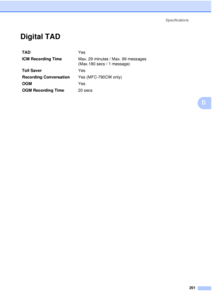 Page 213Specifications201
D
Digital TADD
TAD Yes 
ICM Recording Time  Max. 29 minutes / Max. 99 messages
(Max.180 secs / 1 message)
Toll Saver Yes 
Recording Conversation Yes (MFC-790CW only)
OGM Yes
OGM Recording Time 20 secs
 