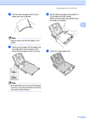 Page 23Loading paper and documents11
2
dFan the stack of paper well to avoid 
paper jams and misfeeds.
 
Note
Always make sure that the paper is not 
curled.
 
eGently put the paper into the paper tray 
print side down and top edge in first.
Check that the paper is flat in the tray.
 
Note
Be careful that you do not push the paper 
in too far; it may lift at the back of the tray 
and cause feed problems.
 
fGently adjust the paper side guides (1) 
to the paper with both hands.
Make sure the paper side guides...