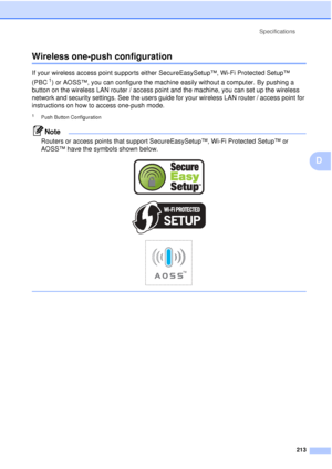 Page 225Specifications213
D
Wireless one-push configurationD
If your wireless access point supports either SecureEasySetup™, Wi-Fi Protected Setup™ 
(PBC
1) or AOSS™, you can configure the machine easily without a computer. By pushing a 
button on the wireless LAN router / access point and the machine, you can set up the wireless 
network and security settings. See the users guide for your wireless LAN router / access point for 
instructions on how to access one-push mode.
1Push Button Configuration
Note
Routers...